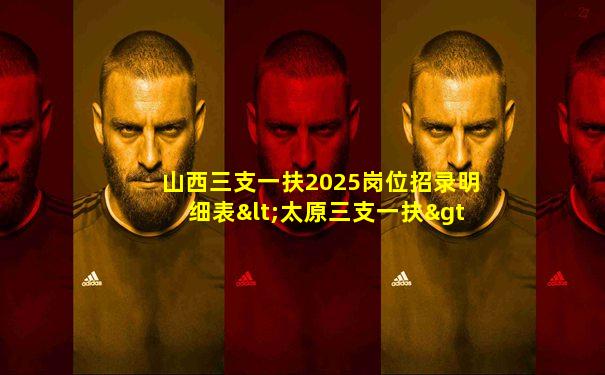 山西三支一扶2025岗位招录明细表<太原三支一扶>